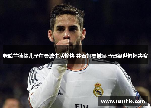 老哈兰德称儿子在曼城生活愉快 并看好曼城皇马晋级世俱杯决赛