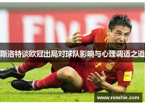 斯洛特谈欧冠出局对球队影响与心理调适之道